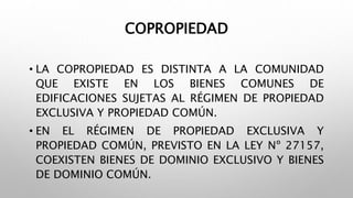 COPROPIEDAD
• LA COPROPIEDAD ES DISTINTA A LA COMUNIDAD
QUE EXISTE EN LOS BIENES COMUNES DE
EDIFICACIONES SUJETAS AL RÉGIMEN DE PROPIEDAD
EXCLUSIVA Y PROPIEDAD COMÚN.
• EN EL RÉGIMEN DE PROPIEDAD EXCLUSIVA Y
PROPIEDAD COMÚN, PREVISTO EN LA LEY Nº 27157,
COEXISTEN BIENES DE DOMINIO EXCLUSIVO Y BIENES
DE DOMINIO COMÚN.
 