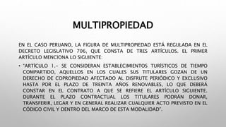 MULTIPROPIEDAD
EN EL CASO PERUANO, LA FIGURA DE MULTIPROPIEDAD ESTÁ REGULADA EN EL
DECRETO LEGISLATIVO 706, QUE CONSTA DE TRES ARTÍCULOS. EL PRIMER
ARTÍCULO MENCIONA LO SIGUIENTE:
• “ARTÍCULO 1.- SE CONSIDERAN ESTABLECIMIENTOS TURÍSTICOS DE TIEMPO
COMPARTIDO, AQUELLOS EN LOS CUALES SUS TITULARES GOZAN DE UN
DERECHO DE COPROPIEDAD AFECTADO AL DISFRUTE PERIÓDICO Y EXCLUSIVO
HASTA POR EL PLAZO DE TREINTA AÑOS RENOVABLES, LO QUE DEBERÁ
CONSTAR EN EL CONTRATO A QUE SE REFIERE EL ARTÍCULO SIGUIENTE.
DURANTE EL PLAZO CONTRACTUAL LOS TITULARES PODRÁN DONAR,
TRANSFERIR, LEGAR Y EN GENERAL REALIZAR CUALQUIER ACTO PREVISTO EN EL
CÓDIGO CIVIL Y DENTRO DEL MARCO DE ESTA MODALIDAD”.
 