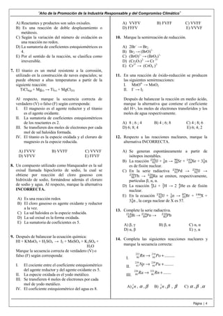 “Año de la Promoción de la Industria Responsable y del Compromiso Climático”
Página | 4
A) Reactantes y productos son sales oxisales.
B) Es una reacción de doble desplazamiento o
metátesis.
C) Según la variación del número de oxidación es
una reacción no redox.
D) La sumatoria de coeficientes estequiométricos es
4.
E) Por el sentido de la reacción, se clasifica como
irreversible.
7. El titanio es un metal resistente a la corrosión,
utilizado en la construcción de naves espaciales; se
puede obtener a altas temperaturas a partir de la
siguiente reacción:
TiCl4(g) + Mg(l) → Ti(s) + MgCl2(l)
Al respecto, marque la secuencia correcta de
verdadero (V) o falso (F) según corresponda:
I. El magnesio es el agente reductor y el titanio
es el agente oxidante.
II. La sumatoria de coeficientes estequiométricos
de los reactantes es 2.
III. Se transfieren dos moles de electrones por cada
mol de sal haloidea formada.
IV. El titanio es la especie oxidada y el cloruro de
magnesio es la especie reducida.
A) FVVV B) VVFF C) VVVF
D) VFVV E) FFVF
8. Un compuesto utilizado como blanqueador es la sal
oxisal llamada hipoclorito de sodio, la cual se
obtiene por reacción del cloro gaseoso con
hidróxido de sodio, formándose además el cloruro
de sodio y agua. Al respecto, marque la alternativa
INCORRECTA.
A) Es una reacción redox
B) El cloro gaseoso es agente oxidante y reductor
a la vez.
C) La sal haloidea es la especie reducida.
D) La sal oxisal es la forma oxidada.
E) La sumatoria de coeficientes es 5.
9. Después de balancear la ecuación química:
HI + KMnO4 + H2SO4 → I2 + MnSO4 + K2SO4 +
H2O
Marque la secuencia correcta de verdadero (V) o
falso (F) según corresponda:
I. El cociente entre el coeficiente estequiométrico
del agente reductor y del agente oxidante es 5.
II. La especie oxidada es el yodo metálico.
III. Se transfieren 4 moles de electrones por cada
mol de yodo metálico.
IV. El coeficiente estequiométrico del agua es 8.
A) VVFV B) FVFF C) VVFF
D) FFFV E) VVVF
10. Marque la semirreación de reducción.
A) 2Br–
→ Br2
B) Br2 → (BrO)1-
C) (BrO)1-
→ (BrO3)1-
D) (Cr2O7)2-
→ Cr 3+
E) Cr3+
→ (CrO4 )2-
11. En una reacción de óxido-reducción se producen
las siguientes semirreacciones:
I. MnO4-
→ MnO2
II. I–
→ I2
Después de balancear la reacción en medio ácido,
marque la alternativa que contiene el coeficiente
del H+, los moles de electrones transferidos y los
moles de agua respectivamente.
A) 8 ; 6 ; 4 B) 4 ; 6; 8 C) 4 ; 8; 6
D) 6; 8; 4 E) 6; 4; 2
12. Respecto a las reacciones nucleares, marque la
alternativa INCORRECTA.
A) Se generan espontáneamente a partir de
isótopos inestables.
B) La reacción Uଽଶ
ଶଷହ
+ n଴
ଵ
→ Srଷ଼
ଽ଴
+ Xeହସ
ଵସଷ
+ 3 n଴
ଵ
es de fisión nuclear.
C) En la serie radiactiva Pdଽଵ
ଶଷସ
→ Uଽଶ
ଶଷସ
→
Thଽ଴
ଶଷ଴
→ Ra଼଼
ଶଶ଺
se emiten, respectivamente,
partículas β, α, α.
D) La reacción Liଷ
଺
+ Hଵ
ଶ
→ 2 Heଶ
ସ
es de fisión
nuclear.
E) En la ecuación Uଽଶ
ଶଷହ
+ n଴
ଵ
→ Brଷହ
଼଻
+ X……
ଵସ଺
+
3 n଴
ଵ
, la carga nuclear de X es 57.
13. Complete la serie radiactiva.
Bi଼ଷ
ଶଵସ
→ Po଼ସ
ଶଵସ
→ Pb଼ଶ
ଶଵ଴
A) β, γ B) β, α C) α, α
D) α, β E) γ, α
14. Completa las siguientes reacciones nucleares y
marque la secuencia correcta:
I.
222 218
86 84 .........Rn Po→ +
II.
239 239
93 94 ........Np Pu→ +
III.
226 222
88 86 .......Ra Rn→ +
A) 1
0 n , α , β B) 1
0 n , β , β C) α , β ,α
 