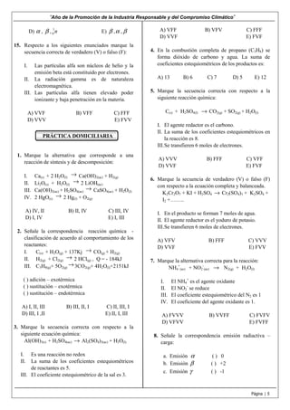 “Año de la Promoción de la Industria Responsable y del Compromiso Climático”
Página | 5
D) α , β , 1
0 n E) β ,α , β
15. Respecto a los siguientes enunciados marque la
secuencia correcta de verdadero (V) o falso (F):
I. Las partículas alfa son núcleos de helio y la
emisión beta está constituido por electrones.
II. La radiación gamma es de naturaleza
electromagnética.
III. Las partículas alfa tienen elevado poder
ionizante y baja penetración en la materia.
A) VVF B) VFF C) FFF
D) VVV E) FVV
PRÁCTICA DOMICILIARIA
1. Marque la alternativa que corresponde a una
reacción de síntesis y de descomposición:
I. Ca(s) + 2 H2O(l)
→ Ca(OH)2(ac) + H2(g)
II. Li2O(s) + H2O(l)
→ 2 LiOH(ac)
III. Ca(OH)2(ac) + H2SO4(ac)
→ CaSO4(ac) + H2O(l)
IV. 2 HgO(s)
→ 2 Hg(l) + O2(g)
A) IV, II B) II, IV C) III, IV
D) I, IV E) I, III
2. Señale la correspondencia reacción química -
clasificación de acuerdo al comportamiento de los
reactantes:
I. C(s) + H2O(g) + 137Kj → CO(g) + H2(g)
II. H2(g) + Cl2(g)
→ 2 HCl(g) , Q = - 184kJ
III. C3H8(g)+ 5O2(g)
→3CO2(g)+ 4H2O(l)+2151kJ
( ) adición – exotérmica
( ) sustitución – exotérmica
( ) sustitución – endotérmica
A) I, II, III B) III, II, I C) II, III, I
D) III, I ,II E) II, I, III
3. Marque la secuencia correcta con respecto a la
siguiente ecuación química:
Al(OH)3(s) + H2SO4(ac) → Al2(SO4)3(ac) + H2O(l)
I. Es una reacción no redox
II. La suma de los coeficientes estequiométricos
de reactantes es 5.
III. El coeficiente estequiométrico de la sal es 3.
A) VFF B) VFV C) FFF
D) VVF E) FVF
4. En la combustión completa de propano (C3H8) se
forma dióxido de carbono y agua. La suma de
coeficientes estequiométricos de los productos es:
A) 13 B) 6 C) 7 D) 5 E) 12
5. Marque la secuencia correcta con respecto a la
siguiente reacción química:
C(s) + H2SO4(l) → CO2(g) + SO2(g) + H2O(l)
I. El agente redactor es el carbono.
II. La suma de los coeficientes estequiométricos en
la reacción es 8.
III.Se transfieren 6 moles de electrones.
A) VVV B) FFF C) VFF
D) VVF E) FVF
6. Marque la secuencia de verdadero (V) o falso (F)
con respecto a la ecuación completa y balanceada.
K2Cr2O7 + KI + H2SO4 → Cr2(SO4)3 + K2SO4 +
I2 +……..
I. En el producto se forman 7 moles de agua.
II. El agente reductor es el yoduro de potasio.
III.Se transfieren 6 moles de electrones.
A) VFV B) FFF C) VVV
D) VVF E) FVV
7. Marque la alternativa correcta para la reacción:
NH4
+
(ac) + NO2
-
(ac) → N2(g) + H2O(l)
I. El NH4
+
es el agente oxidante
II. El NO2
-
se reduce
III. El coeficiente estequiométrico del N2 es 1
IV. El coeficiente del agente oxidante es 1.
A) FVVV B) VVFF C) FVFV
D) VFVV E) FVFF
8. Señale la correspondencia emisión radiactiva –
carga:
a. Emisión α ( ) 0
b. Emisión β ( ) +2
c. Emisión γ ( ) -1
 