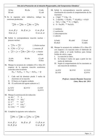 “Año de la Promoción de la Industria Responsable y del Compromiso Climático”
Página | 6
A) bac B) cba C) abc
D) acb E) cab
9. En la siguiente serie radiactiva, indique las
emisiones producidas:
230 226 222 218
90 88 86 84Th Ra Rn Po→ → →
A) α , β ,γ B) β ,α , 1
0 n C) α , β ,α
D)α ,α ,γ E) α ,α ,α
10. Señale la correspondencia reacción nuclear –
proceso nuclear:
a. 234 234
91 92Pa U→ ( ) fisión nuclear
b. 4 12
2 63 He C γ→ + ( ) emisión β
c. 235 1 140 93 1
92 0 56 36 03U n Ba Kr n+ → + + ( ) fusión
nuclear
A) abc B) cba C) cab
D) bac E) bca
11. Marque la secuencia de verdadero (V) o falso (F)
respecto de la siguiente reacción exotérmica
conocida como la termita:
Al(s) + Fe2O3(s) → Fe(l) + Al2O3(s) + Q
I. Cada mol de aluminio pierde 3 moles de
electrones en la reacción.
II. El hierro es el agente oxidante.
III. El coeficiente del agente reductor es 2.
A) VFV B) VVV C) FFF
D) VVF E) FVV
12. Marque la semireacción de reducción:
A) IO3
-1 → I2
B) NO2
-1 → NO3
-1
C) V+2 → VO+2
D) U+2 → UO2
+2
E) CrO2
-1 → CrO4
-2
13. Complete la siguiente serie radiactiva:
214 214 214 210
82 83 84 82Pb Bi Po Pb→ → →
A) α , β ,γ B) β ,α , β C) β ,α ,α
D) β , β ,α E) α , β , β
14. Señale la correspondencia reacción química –
clasificación de acuerdo al comportamiento de los
reactantes:
a. 2 HgO → 2 Hg + O2
b. 2 Al(OH)3 + 3 H2SO4
→ Al2(SO4)3 + 6 H2O
c. TiCl4 + 2 Mg → Ti + 2 MgCl2
d. S + Na2SO3
→ Na2S2O3
( ) metátesis
( ) sustitución
( ) descomposición
( ) adición
A) badc B) cabd C) bcad
D) abcd E) dabc
15. Marque la secuencia de verdadero (V) o falso (F)
con respecto a la reacción entre el hidróxido de
calcio sólido y el ácido fosfórico para formar
fosfato de calcio y agua.
I. La reacción es redox.
II. Se forman 6 moles de agua a partir de tres
moles de hidróxido.
III. Según el comportamiento de los reactantes es
una reacción de metátesis.
A) FFV B) VVF C) VVV
D) VFF E) FVV
Profesor: Antonio Huamán Navarrete
Lima, Marzo del 2014
 