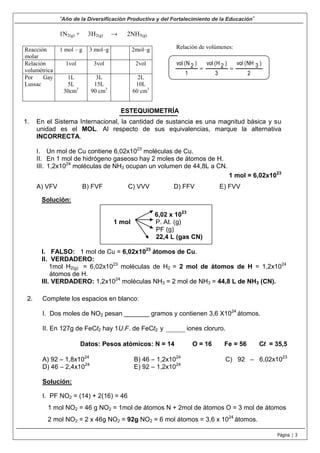 “Año de la Diversificación Productiva y del Fortalecimiento de la Educación”
Página | 3
1N2(g) + 3H2(g) → 2NH3(g)
Reacción
molar
1 mol – g 3 mol–g 2mol–g
Relación
volumétrica
1vol 3vol 2vol
Por Gay
Lussac
1L
5L
30cm3
3L
15L
90 cm3
2L
10L
60 cm3
Relación de volúmenes:
2
)3NH(vol
3
)2H(vol
1
)2N(vol
==
ESTEQUIOMETRÍA
1. En el Sistema Internacional, la cantidad de sustancia es una magnitud básica y su
unidad es el MOL. Al respecto de sus equivalencias, marque la alternativa
INCORRECTA.
I. Un mol de Cu contiene 6,02x1023
moléculas de Cu.
II. En 1 mol de hidrógeno gaseoso hay 2 moles de átomos de H.
III. 1,2x1024
moléculas de NH3 ocupan un volumen de 44,8L a CN.
1 mol = 6,02x1023
A) VFV B) FVF C) VVV D) FFV E) FVV
Solución:
6,02 x 1023
1 mol P. At. (g)
PF (g)
22,4 L (gas CN)
I. FALSO: 1 mol de Cu = 6,02x1023
átomos de Cu.
II. VERDADERO:
1mol H2(g) = 6,02x1023
moléculas de H2 = 2 mol de átomos de H = 1,2x1024
átomos de H.
III. VERDADERO: 1,2x1024
moléculas NH3 = 2 mol de NH3 = 44,8 L de NH3 (CN).
2. Complete los espacios en blanco:
I. Dos moles de NO2 pesan _______ gramos y contienen 3,6 X1024
átomos.
II. En 127g de FeCl2 hay 1U.F. de FeCl2 y ________ iones cloruro.
Datos: Pesos atómicos: N = 14 O = 16 Fe = 56 Cl = 35,5
A) 92 – 1,8x1024
B) 46 – 1,2x1024
C) 92 – 6,02x1023
D) 46 – 2,4x1024
E) 92 – 1,2x1024
Solución:
I. PF NO2 = (14) + 2(16) = 46
1 mol NO2 = 46 g NO2 = 1mol de átomos N + 2mol de átomos O = 3 mol de átomos
2 mol NO2 = 2 x 46g NO2 = 92g NO2 = 6 mol átomos = 3,6 x 1024
átomos.
 