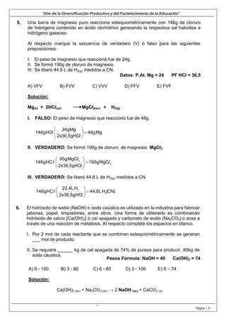 5.
“Año de la Diversificación Productiva y del Fortalecimiento de la Educación”
Página | 5
Una barra de magnesio puro reacciona estequiométricamente con 146g de cloruro
de hidrógeno contenido en ácido clorhídrico generando la respectiva sal haloidea e
hidrógeno gaseoso.
Al respecto marque la secuencia de verdadero (V) ó falso para las siguientes
proposiciones:
I. El peso de magnesio que reaccionó fue de 24g.
II. Se formó 190g de cloruro de magnesio.
III. Se liberó 44,8 L de H2(g) medidos a CN.
Datos: P.At. Mg = 24 PF HCl = 36,5
A) VFV B) FVV C) VVV D) FFV E) FVF
Solución:
Mg(s) + 2HCl(ac) MgCl2(ac) + H2(g)
I. FALSO: El peso de magnesio que reaccionó fue de 48g.
Mg48g
2x36,5gHC
24gMg
146gHC 





l
l
II. VERDADERO: Se formó 190g de cloruro de magnesio: MgCl2
2
2
l
l
l
l MgC190g
2x36,5gHC
MgC95g
146gHC 





III. VERDADERO: Se liberó 44,8 L de H2(g) medidos a CN
(CN)H44,8L
2x36,5gHC
H22,4L
146gHC 2
2
l
l 





6. El hidróxido de sodio (NaOH) o soda caústica es utilizado en la industria para fabricar
jabones, papel, limpiadores, entre otros. Una forma de obtenerlo es combinando
hidróxido de calcio [Ca(OH)2] o cal apagada y carbonato de sodio (Na2CO3) o sosa a
través de una reacción de metátesis. Al respecto complete los espacios en blanco.
I. Por 2 mol de cada reactante que se combinan estequiométricamente se generan
___ mol de producto.
II. Se requiere ______ kg de cal apagada de 74% de pureza para producir 80kg de
soda cáustica.
Pesos Fórmula: NaOH = 40 Ca(OH)2 = 74
A) 6 - 100 B) 3 - 80 C) 6 - 80 D) 3 - 100 E) 6 – 74
Solución:
Ca(OH)2 (ac) + Na2CO3 (ac) → 2 NaOH (ac) + CaCO3 (s)
.
 