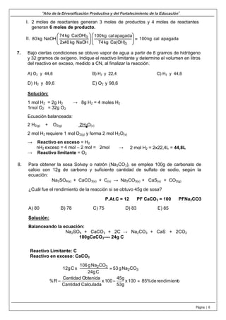 7.
“Año de la Diversificación Productiva y del Fortalecimiento de la Educación”
Página | 6
I. 2 moles de reactantes generan 3 moles de productos y 4 moles de reactantes
generan 6 moles de producto.
II. apagadacalkg100
Ca(OH)kg74
apagadacalkg100
NaOHkg2x40
Ca(OH)kg74
NaOHkg80
2
2














Bajo ciertas condiciones se obtuvo vapor de agua a partir de 8 gramos de hidrógeno
y 32 gramos de oxígeno. Indique el reactivo limitante y determine el volumen en litros
del reactivo en exceso, medido a CN, al finalizar la reacción.
A) O2 y 44,8 B) H2 y 22,4 C) H2 y 44,8
D) H2 y 89,6 E) O2 y 98,6
Solución:
1 mol H2 = 2g H2 → 8g H2 = 4 moles H2
1mol O2 = 32g O2
Ecuación balanceada:
2 H2(g) + O2(g) 2H2O(v)
2 mol H2 requiere 1 mol O2(g) y forma 2 mol H2O(v)
→ Reactivo en exceso = H2
nH2 exceso = 4 mol – 2 mol = 2mol →
→ Reactivo limitante = O2
8. Para obtener la sosa Solvay o natrón (Na2CO3), se emplea 100g de carbonato de
calcio con 12g de carbono y suficiente cantidad de sulfato de sodio, según la
ecuación:
Na2SO4(s) + CaCO3(s) + C(s) → Na2CO3(s) + CaS(s) + CO2(g)
¿Cuál fue el rendimiento de la reacción si se obtuvo 45g de sosa?
P.At.C = 12 PF CaCO3 = 100 PFNa2CO3
A) 80 B) 78 C) 75 D) 83 E) 85
Solución:
Balanceando la ecuación:
Na2SO4 + CaCO3 + 2C → Na2CO3 + CaS + 2CO2
100gCaCO3---- 24g C
2 mol H2 = 2x22,4L = 44,8L
Reactivo Limitante: C
Reactivo en exceso: CaCO3
32
32
CONag53
C24g
CONag106
xC12g 
orendimientde85%100x
53g
45g
100x
CalculadaCantidad
ObtenidaCantidad
R% 
 