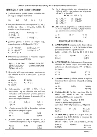5.
4.
3.
2.
1.
10.
9.
8.
7.
6.
5.
4.
3.
2.
1.
“Año de la Diversificación Productiva y del Fortalecimiento de la Educación”
Página | 7
SEMANA Nº 7: UQM - ESTEQUIOMETRIA
¿Cuántos átomos- gramos o moles de átomos hay
en 112g de nitrógeno molecular?
A) 4 B) 5 C) 3 D) 6 E) 8
Los pesos fórmulas de los compuestos Zn3(PO4)2
(fosfato de Zinc) y (NH4)2SO4 (sulfato de
amonio), respectivamente son:
A) 132 y 386,2 B) 386,2 y 128
C) 370,2 y 128
D) 386,2 y 132 E) 370,2 y 132
¿Cuántos gramos y átomos de oxígeno hay,
respectivamente, en 386,2g de Zn3(PO4)2?
A) 128 y 4,8x1024
B) 128 y 4,8x10-24
C) 4,8x1024
y 128
D) 128 y 2,4x1024
E) 128 y 2,4x10-24
Determine respectivamente el porcentaje en peso
de cada elemento en el Al(OH)3
A) 3,85; 61,64; 34,61
B) 43,61; 3,85; 61,57
C) 34,61; 61,54; 3,85
D) 34,61; 60,54; 3,85
E) 34,61; 61,54; 4,85
Determine la fórmula empírica para un compuesto
que contiene 26,6% de K, 35,4% de Cr y 38% de
oxígeno.
A) KCrO4
B) K2Cr2O7
C) KCr2O7
D) K2CrO7
E) K2Cr2O4
En la reacción: Al + HCl → AlCl3 + H2 , si
reaccionaran 54g de aluminio con suficiente
cantidad de ácido clorhídrico, ¿cuántos gramos de
hidrógeno y moles de cloruro de aluminio (III) se
producirán, respectivamente?
A) 3 y 2 B) 2 y 6 C) 3 y 1
D) 6 y 4 E) 6 y 2
¿Cuántos gramos de SO2 se formarán a partir de
96g de azufre y 64g de oxígeno?
A) 96 B) 128 C) 64
D) 32 E) 138
¿Cuántos gramos de CO2 se obtienen en la
combustión completa de 80g de propano (C3H8)?
A) 220 B) 44 C) 240
D) 180 E) 260
En la descomposición por calentamiento de
2,45g de KClO3, ¿qué volumen de oxígeno en
mL, a C.N se obtendrá?
KClO3 → KCl + O2
A) 6,72x10-1
B) 6,72x102
C) 6,72x10-2
D) 6,72x103
E) 6,72x10-3
¿Qué cantidad, en gramos, de óxido de aluminio
se puede preparar a partir de 24,9g de aluminio
que reacciona con suficiente oxígeno?
A) 40 B) 57 C) 32
D) 36 E) 47
PRÁCTICA DOMICILIARIA
(UNMSM-2004-II) ¿Cuántas moles de dióxido de
carbono se produce, si 375g de CaCO3 con 80% de
pureza se descompone según la reacción
CaCO3 → CaO + CO2 P.A( Ca=40; C=12; O=16 )
A) 3,75 B) 3,00
D) 3,55 E) 2,95
C) 3,20
(UNMSM-2005-II) ¿Cuántos gramos de anhídrido
carbónico se forman cuando reaccionan 60g de
carbono con suficiente oxígeno. P.A ( C=12uma ,
O=16uma )
A) 220 B) 440
D) 240 E) 200
C) 130
(UNMSM-2008-II) ¿Cuántos gramos de agua se
formarán al hacer reaccionar 10g de H2 con 500g
de O2?
A) 45g B) 90g
D) 270g E) 135g
C) 180g
(UNMSM-2011-II) Se hace reaccionar 20g de
NaNO3, cuya pureza es 75% con suficiente
cantidad de H2SO4, según la ecuación:
2NaNO3 + H2SO4 → Na2SO4 + 2HNO3
Calcule el peso de HNO3 producido.
Datos: P.F( HNO3=63 g/mol; NaNO3= 85g/mol)
A) 14,8g B) 11,1g C) 22,2g
D) 13,9g E) 18,5g
UNMSM-2004-I) A partir de 0,303g de KClO3 se
ha obtenido 0,1g de O2. Calcular el porcentaje de
rendimiento de la reacción:
2 KClO3 →2 KCl + 3 O2 P.A( K=39; Cl=35,5; O=16 )
A) 84,2% B) 64,0%
D) 74,2% E) 32,0%
C) 94,0%
 