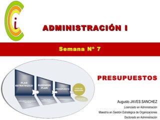ADMINISTRACIÓN I

   Semana Nº 7




             PRESUPUESTOS


                            Augusto JAVES SANCHEZ
                                  Licenciado en Administración
             Maestría en Gestión Estratégica de Organizaciones
                                                       1
                                  Doctorado en Administración
 