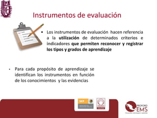 Instrumentos de evaluación 
• Los instrumentos de evaluación hacen referencia 
a la utilización de determinados criterios e 
indicadores que permiten reconocer y registrar 
los tipos y grados de aprendizaje 
• Para cada propósito de aprendizaje se 
identifican los instrumentos en función 
de los conocimientos y las evidencias 
 