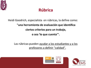 Rúbrica 
Heidi Goodrich, especialista en rúbricas, la define como: 
"una herramienta de evaluación que identifica 
ciertos criterios para un trabajo, 
o sea 'lo que cuenta'". 
Las rúbricas pueden ayudar a los estudiantes y a los 
profesores a definir "calidad”. 
 