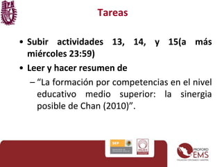 Tareas 
• Subir actividades 13, 14, y 15(a más 
miércoles 23:59) 
• Leer y hacer resumen de 
– “La formación por competencias en el nivel 
educativo medio superior: la sinergia 
posible de Chan (2010)”. 
 