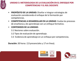 UNIDAD 3: METODOLOGIA DE LA EVALUACIÓN EN EL ENFOQUE POR 
COMPETENCIAS Y EL ROL DOCENTE 
• PROPÓSITO DE LA UNIDAD: Diseñar e integrar estrategias de 
evaluación considerando el enfoque de la formación por 
competencias. 
• COMPETENCIAS A DESARROLLAR EN LA UNIDAD: Evalúa los procesos 
de enseñanza y de aprendizaje con un enfoque formativo. 
• CONTENIDOS DE LA UNIDAD: 
3.1 Nociones sobre evaluación. 
3.2 Tipos de evaluación de aprendizaje. 
3.3 Evidencia de aprendizaje en un enfoque por competencias. 
Duración: 30 horas (13 presenciales y 17 en línea). 
 
