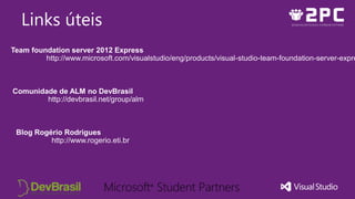 Links úteis
Team foundation server 2012 Express
http://www.microsoft.com/visualstudio/eng/products/visual-studio-team-foundation-server-expre
Comunidade de ALM no DevBrasil
http://devbrasil.net/group/alm
Blog Rogério Rodrigues
http://www.rogerio.eti.br