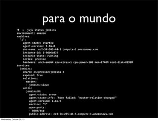 para o mundo
➜	
  	
  ~	
  	
  juju	
  status	
  jenkins
environment:	
  amazon
machines:
	
  	
  "1":
	
  	
  	
  	
  agent-­‐state:	
  started
	
  	
  	
  	
  agent-­‐version:	
  1.16.0
	
  	
  	
  	
  dns-­‐name:	
  ec2-­‐54-­‐205-­‐44-­‐5.compute-­‐1.amazonaws.com
	
  	
  	
  	
  instance-­‐id:	
  i-­‐0db6ad75
	
  	
  	
  	
  instance-­‐state:	
  running
	
  	
  	
  	
  series:	
  precise
	
  	
  	
  	
  hardware:	
  arch=amd64	
  cpu-­‐cores=1	
  cpu-­‐power=100	
  mem=1740M	
  root-­‐disk=8192M
services:
	
  	
  jenkins:
	
  	
  	
  	
  charm:	
  cs:precise/jenkins-­‐8
	
  	
  	
  	
  exposed:	
  true
	
  	
  	
  	
  relations:
	
  	
  	
  	
  	
  	
  master:
	
  	
  	
  	
  	
  	
  -­‐	
  jenkins-­‐slave
	
  	
  	
  	
  units:
	
  	
  	
  	
  	
  	
  jenkins/0:
	
  	
  	
  	
  	
  	
  	
  	
  agent-­‐state:	
  error
	
  	
  	
  	
  	
  	
  	
  	
  agent-­‐state-­‐info:	
  'hook	
  failed:	
  "master-­‐relation-­‐changed"'
	
  	
  	
  	
  	
  	
  	
  	
  agent-­‐version:	
  1.16.0
	
  	
  	
  	
  	
  	
  	
  	
  machine:	
  "1"
	
  	
  	
  	
  	
  	
  	
  	
  open-­‐ports:
	
  	
  	
  	
  	
  	
  	
  	
  -­‐	
  8080/tcp
	
  	
  	
  	
  	
  	
  	
  	
  public-­‐address:	
  ec2-­‐54-­‐205-­‐44-­‐5.compute-­‐1.amazonaws.com
Wednesday, October 30, 13

 