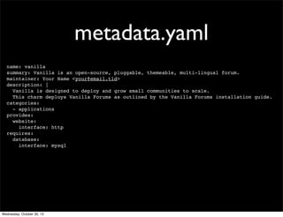 metadata.yaml
name: vanilla
summary: Vanilla is an open-source, pluggable, themeable, multi-lingual forum.
maintainer: Your Name <your@email.tld>
description: |
Vanilla is designed to deploy and grow small communities to scale.
This charm deploys Vanilla Forums as outlined by the Vanilla Forums installation guide.
categories:
- applications
provides:
website:
interface: http
requires:
database:
interface: mysql

Wednesday, October 30, 13

 