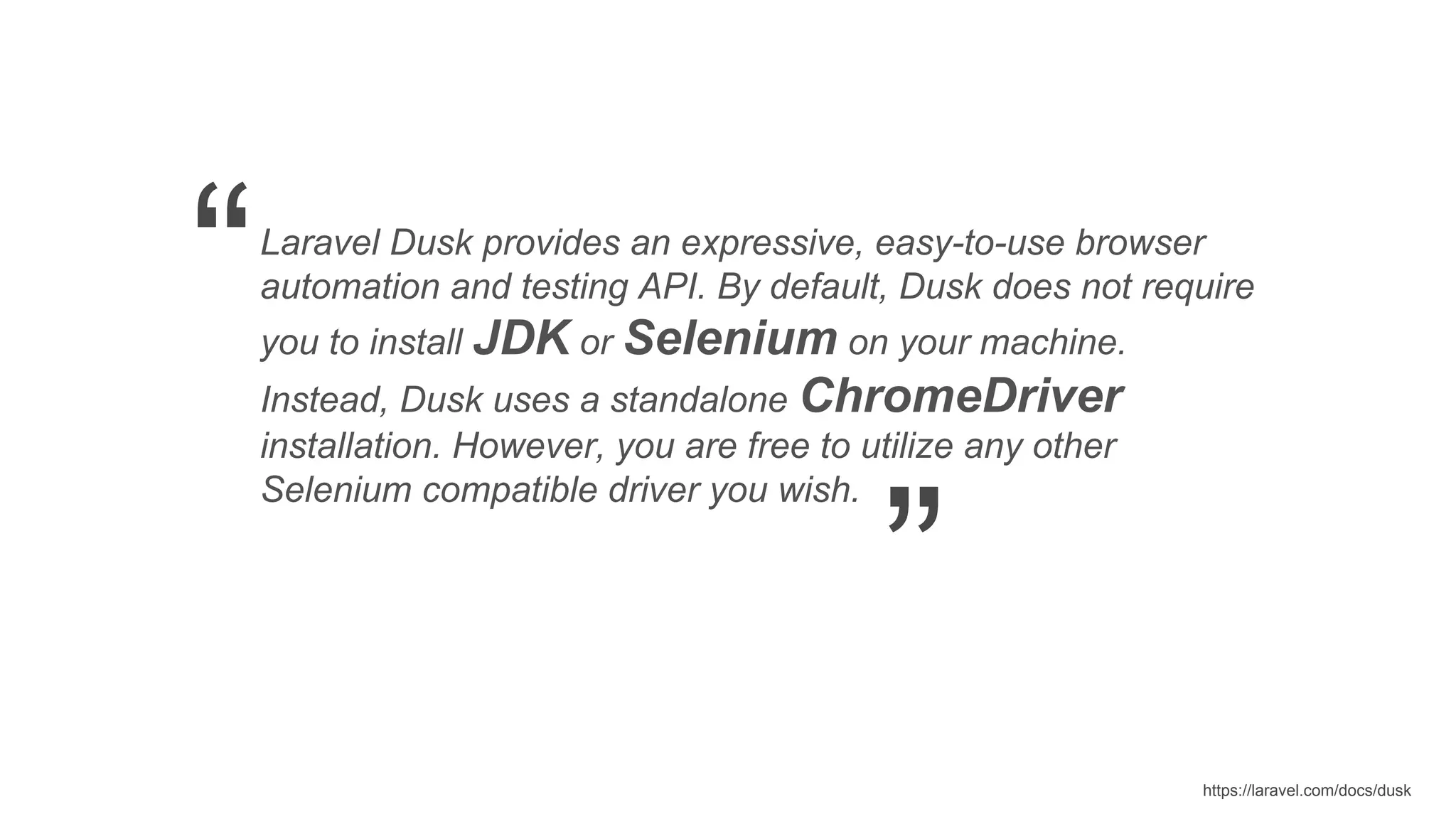 https://laravel.com/docs/dusk Laravel Dusk provides an expressive, easy-to-use browser automation and testing API. By default, Dusk does not require you to install JDK or Selenium on your machine. Instead, Dusk uses a standalone ChromeDriver installation. However, you are free to utilize any other Selenium compatible driver you wish. “ ” 