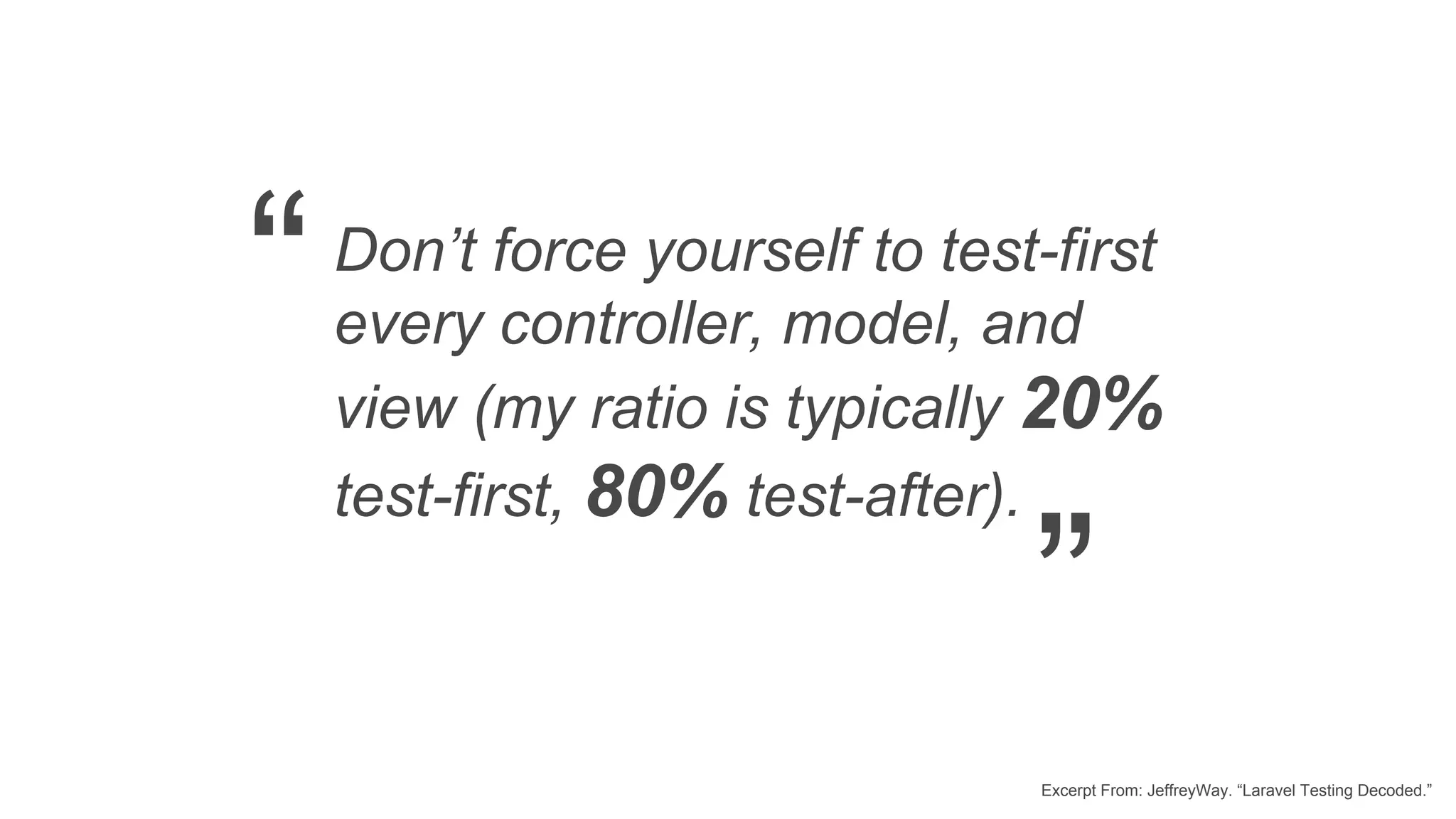 Don’t force yourself to test-first every controller, model, and view (my ratio is typically 20% test-first, 80% test-after). Excerpt From: JeffreyWay. “Laravel Testing Decoded.” “ ” 