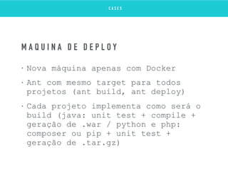 • Nova máquina apenas com Docker
• Ant com mesmo target para todos
projetos (ant build, ant deploy)
• Cada projeto implementa como será o
build (java: unit test + compile +
geração de .war / python e php:
composer ou pip + unit test +
geração de .tar.gz)
M Á Q U I N A D E D E P L O Y
C A S E S
 
