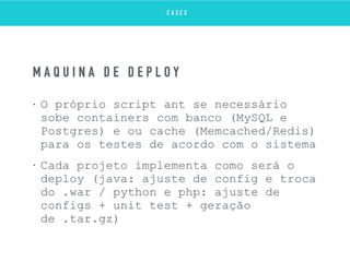 • O próprio script ant se necessário
sobe containers com banco (MySQL e
Postgres) e ou cache (Memcached/Redis)
para os testes de acordo com o sistema
• Cada projeto implementa como será o
deploy (java: ajuste de config e troca
do .war / python e php: ajuste de
configs + unit test + geração
de .tar.gz)
M Á Q U I N A D E D E P L O Y
C A S E S
 