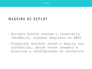 • Scripts Python montam o inventário
(dinâmico, algumas máquinas na AWS)
• Playbooks Ansible fazem o deploy nas
instâncias, geram novas imagens e
atualiza a configuração do autoscale
M Á Q U I N A D E D E P L O Y
C A S E S
 