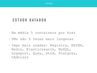 • Em média 5 containers por host
• VMs são 6 vezes mais longevas
• Imgs mais usadas: Registry, NGINX,
Redis, Elasticsearch, MySQL,
Logspout, Quay, etcd, Postgres,
CAdvisor
E S T U D O D A T A D O G
E S T U D O
 