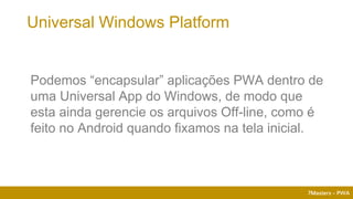 7Masters - PWA
Podemos “encapsular” aplicações PWA dentro de
uma Universal App do Windows, de modo que
esta ainda gerencie os arquivos Off-line, como é
feito no Android quando fixamos na tela inicial.
Universal Windows Platform
 