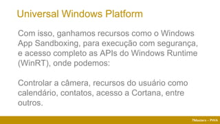 7Masters - PWA
Com isso, ganhamos recursos como o Windows
App Sandboxing, para execução com segurança,
e acesso completo as APIs do Windows Runtime
(WinRT), onde podemos:
Controlar a câmera, recursos do usuário como
calendário, contatos, acesso a Cortana, entre
outros.
Universal Windows Platform
 