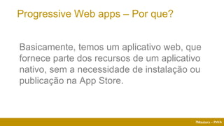 7Masters - PWA
Progressive Web apps – Por que?
Basicamente, temos um aplicativo web, que
fornece parte dos recursos de um aplicativo
nativo, sem a necessidade de instalação ou
publicação na App Store.
 