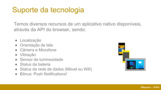 7Masters - PWA
Suporte da tecnologia
Temos diversos recursos de um aplicativo nativo disponíveis,
através da API do browser, sendo:
● Localização
● Orientação de tela
● Câmera e Microfone
● Vibração
● Sensor de luminosidade
● Status da bateria
● Status da rede de dados (Móvel ou Wifi)
● Bônus: Push Notifications!
 