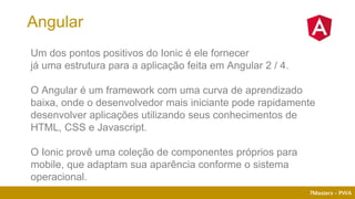 7Masters - PWA
Um dos pontos positivos do Ionic é ele fornecer
já uma estrutura para a aplicação feita em Angular 2 / 4.
O Angular é um framework com uma curva de aprendizado
baixa, onde o desenvolvedor mais iniciante pode rapidamente
desenvolver aplicações utilizando seus conhecimentos de
HTML, CSS e Javascript.
O Ionic provê uma coleção de componentes próprios para
mobile, que adaptam sua aparência conforme o sistema
operacional.
Angular
 