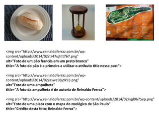 <img src="http://www.reinaldoferraz.com.br/wp-
content/uploads/2014/02/tr47ujhtt767.png"
alt="Foto de um pão francês em um prato branco"
title="A foto do pão é a primeira a utilizar o atributo title nesse post“>
<img src="http://www.reinaldoferraz.com.br/wp-
content/uploads/2014/02/aswe98jdk93.png"
alt="Foto de uma ampulheta"
title="A foto da ampulheta é de autoria de Reinaldo Ferraz">
<img src="http://www.reinaldoferraz.com.br/wp-content/uploads/2014/02/yjjl9675yp.png"
alt="Foto de uma placa com o mapa do zoológico de São Paulo"
title="Crédito desta foto: Reinaldo Ferraz">
 