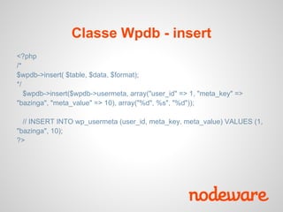 Classe Wpdb - insert
<?php
/*
$wpdb->insert( $table, $data, $format);
*/
   $wpdb->insert($wpdb->usermeta, array("user_id" => 1, "meta_key" =>
"bazinga", "meta_value" => 10), array("%d", %s", "%d"));

  // INSERT INTO wp_usermeta (user_id, meta_key, meta_value) VALUES (1,
"bazinga", 10);
?>
 