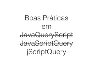 Boas Práticas
em
JavaQueryScript
JavaScriptQuery
jScriptQuery
 