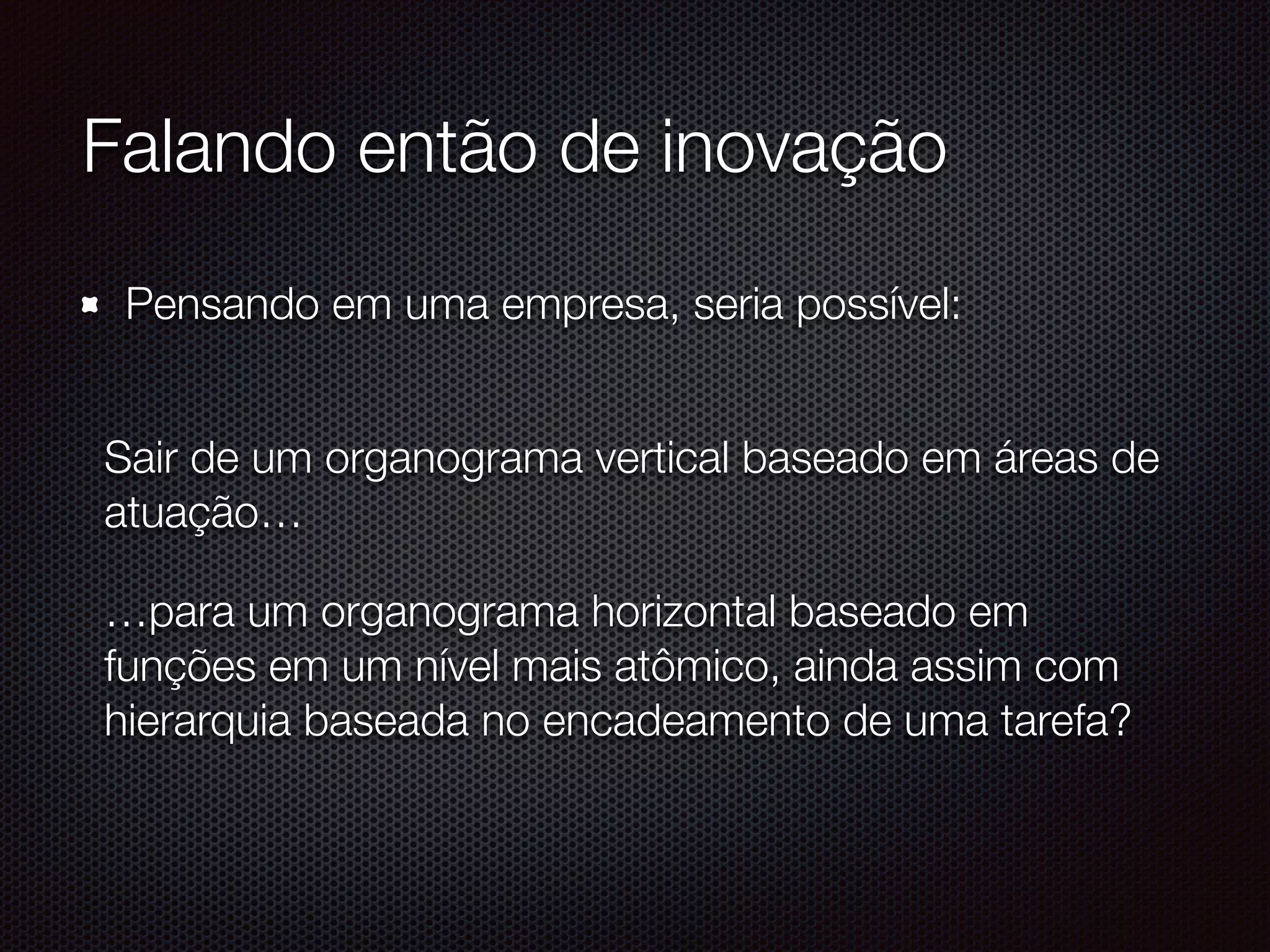 Falando então de inovação
Pensando em uma empresa, seria possível: 
Sair de um organograma vertical baseado em áreas de
atuação…
…para um organograma horizontal baseado em
funções em um nível mais atômico, ainda assim com
hierarquia baseada no encadeamento de uma tarefa?
 