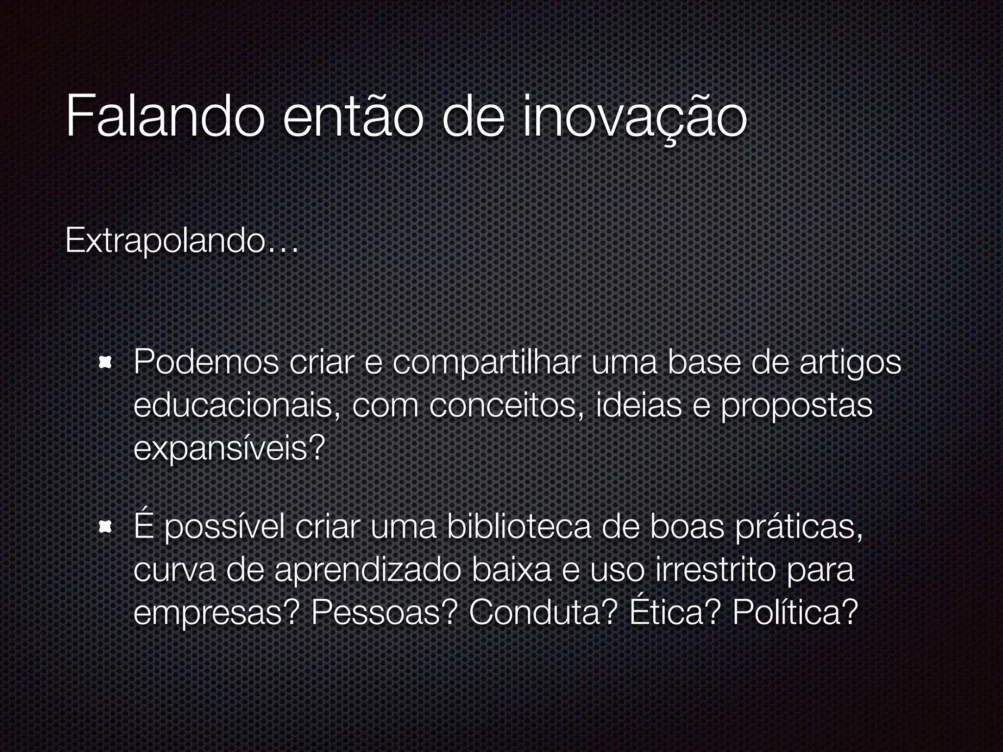 Falando então de inovação
Extrapolando… 
Podemos criar e compartilhar uma base de artigos
educacionais, com conceitos, ideias e propostas
expansíveis?
É possível criar uma biblioteca de boas práticas,
curva de aprendizado baixa e uso irrestrito para
empresas? Pessoas? Conduta? Ética? Política?
 