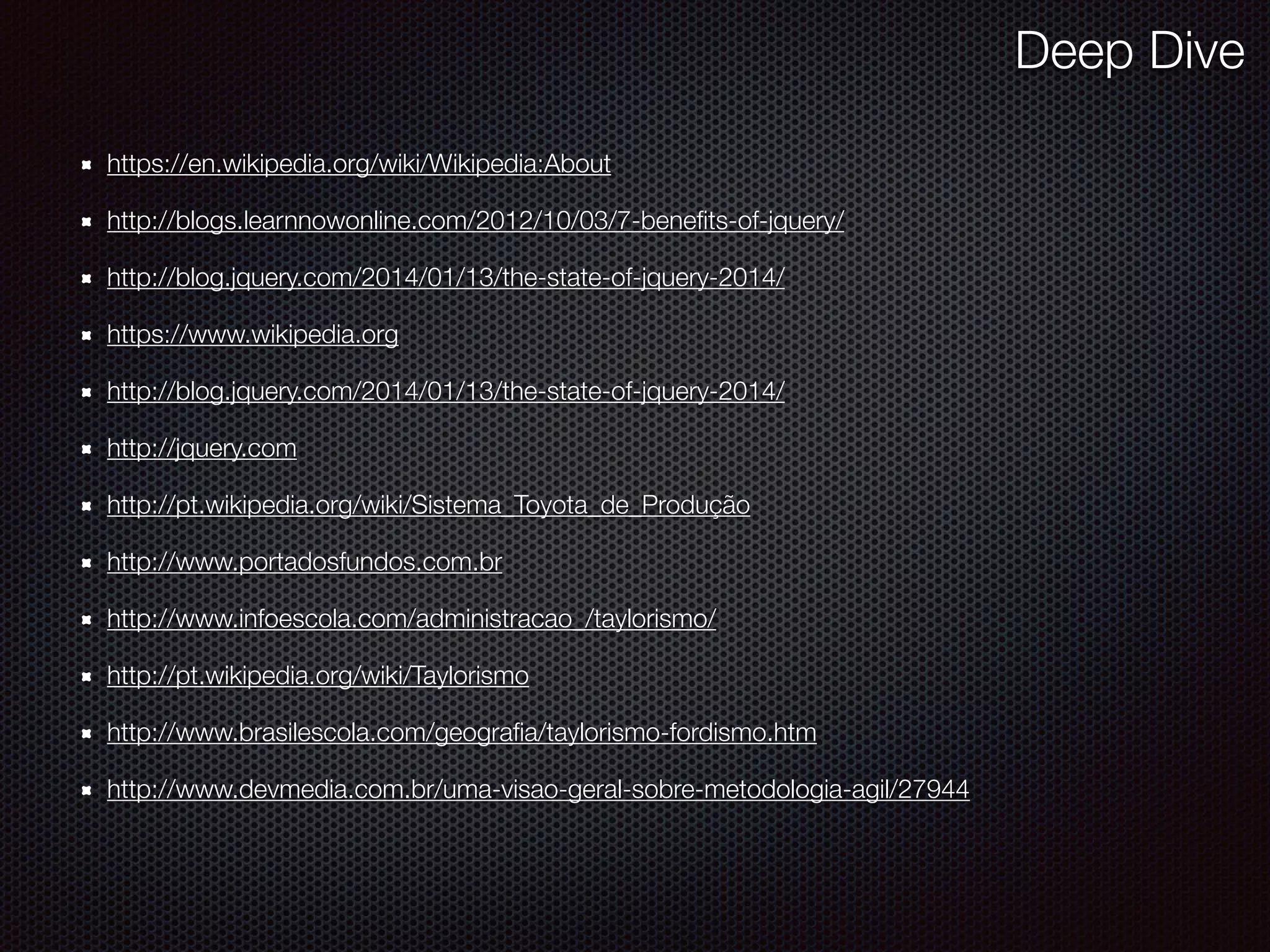 https://en.wikipedia.org/wiki/Wikipedia:About
http://blogs.learnnowonline.com/2012/10/03/7-beneﬁts-of-jquery/
http://blog.jquery.com/2014/01/13/the-state-of-jquery-2014/
https://www.wikipedia.org
http://blog.jquery.com/2014/01/13/the-state-of-jquery-2014/
http://jquery.com
http://pt.wikipedia.org/wiki/Sistema_Toyota_de_Produção
http://www.portadosfundos.com.br
http://www.infoescola.com/administracao_/taylorismo/
http://pt.wikipedia.org/wiki/Taylorismo
http://www.brasilescola.com/geograﬁa/taylorismo-fordismo.htm
http://www.devmedia.com.br/uma-visao-geral-sobre-metodologia-agil/27944
Deep Dive
 