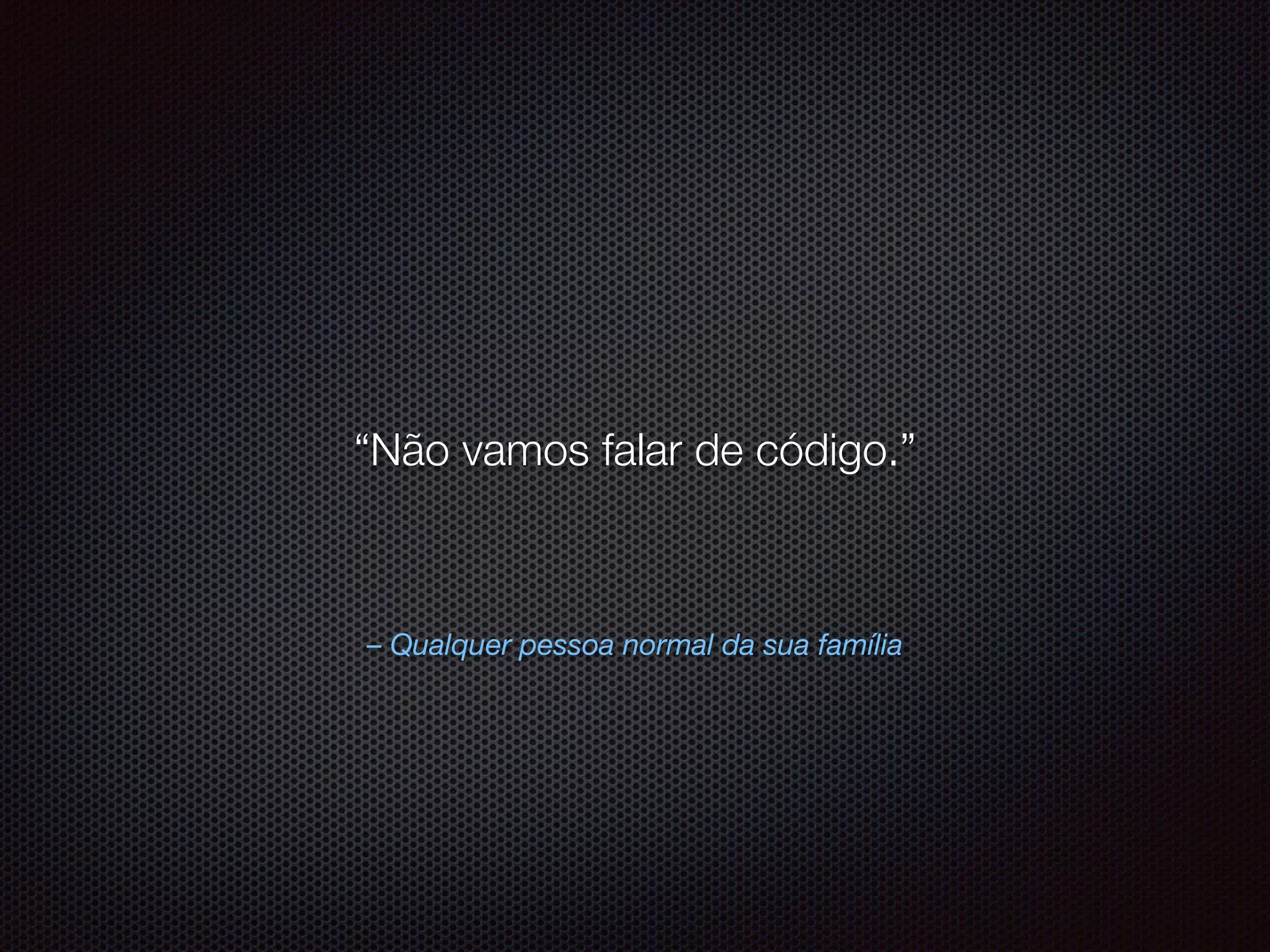 – Qualquer pessoa normal da sua família
“Não vamos falar de código.”
 