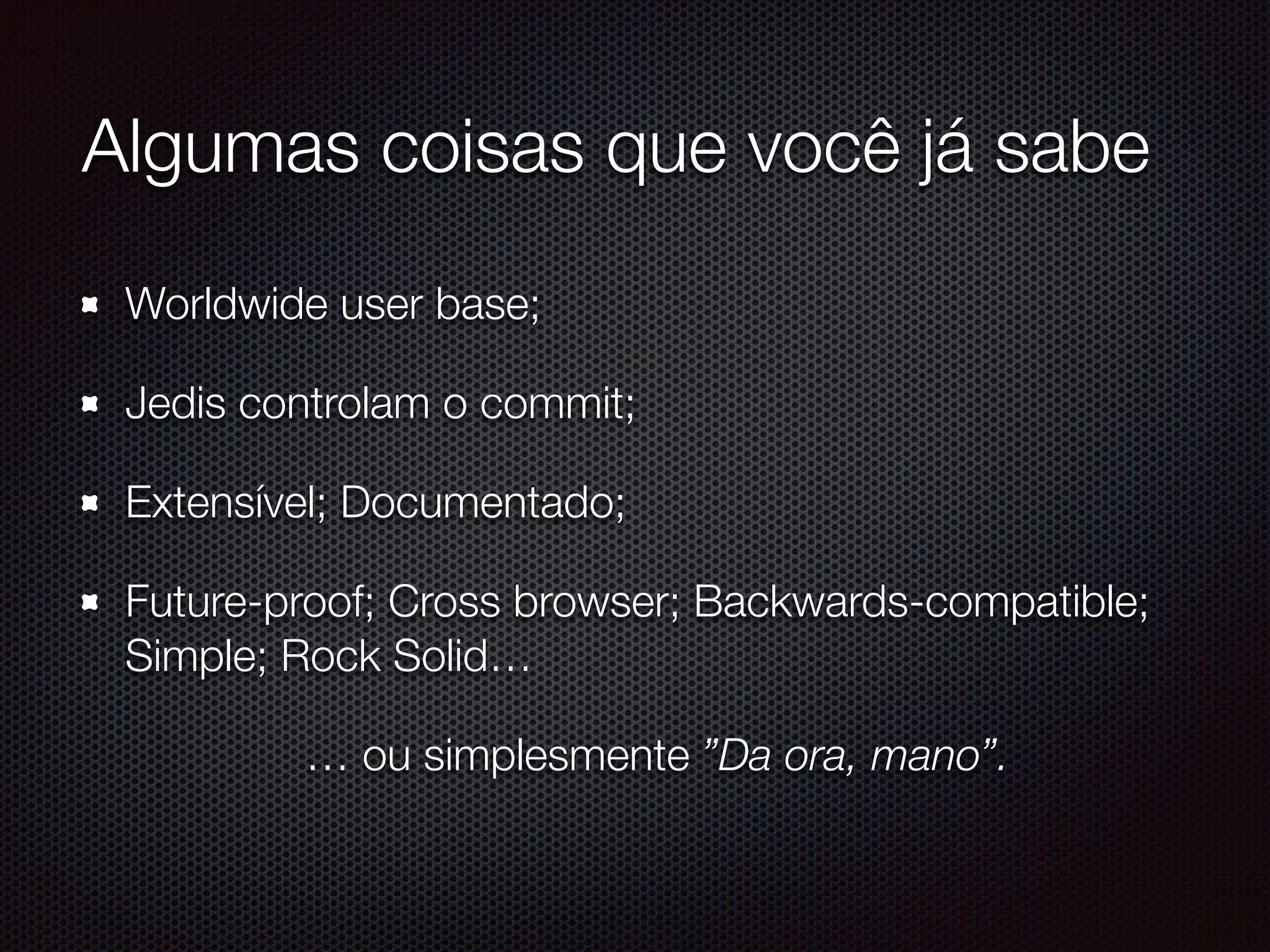 Algumas coisas que você já sabe
Worldwide user base;
Jedis controlam o commit;
Extensível; Documentado;
Future-proof; Cross browser; Backwards-compatible;
Simple; Rock Solid…
… ou simplesmente ”Da ora, mano”.
 