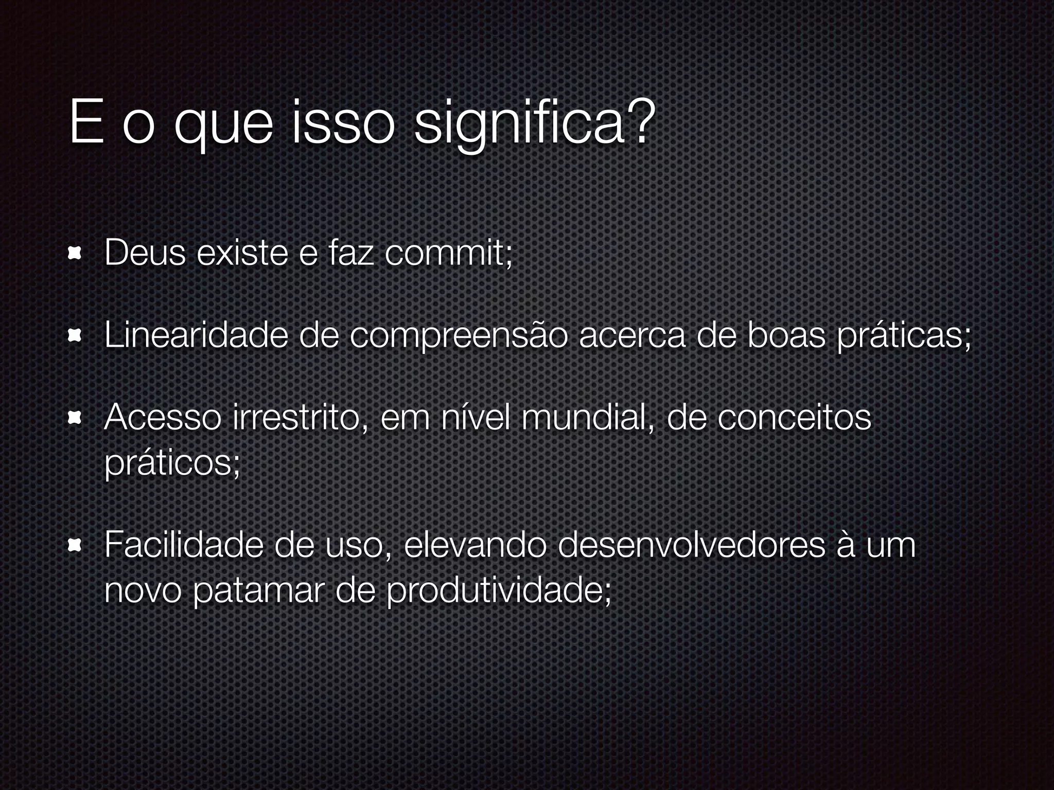 E o que isso signiﬁca?
Deus existe e faz commit;
Linearidade de compreensão acerca de boas práticas;
Acesso irrestrito, em nível mundial, de conceitos
práticos;
Facilidade de uso, elevando desenvolvedores à um
novo patamar de produtividade;
 