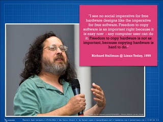 7Masters Open Hardware • 29/05/2014 • São Paulo, Brasil • By Manoel Lemos • manoel@lemos.net • fazedores.com • manoellemos.com • CC-BY-SA 3.0
"I see no social imperative for free
hardware designs like the imperative
for free software. Freedom to copy
software is an important right because it
is easy now - any computer user can do
it. Freedom to copy hardware is not as
important, because copying hardware is
hard to do.”
!
Richard Stallman @ Linux Today, 1999
Fonte: http://en.wikipedia.org/wiki/File:NicoBZH_-_Richard_Stallman_(by-sa)_(10).jpg
 