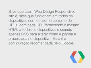 Sites que usam Web Design Responsivo,
isto é, sites que funcionam em todos os
dispositivos com o mesmo conjunto de
URLs, com cada URL fornecendo o mesmo
HTML a todos os dispositivos e usando
apenas CSS para alterar como a página é
processada no dispositivo. Essa é a
conﬁguração recomendada pelo Google.
 