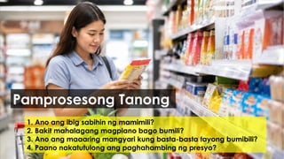 1. Ano ang ibig sabihin ng mamimili?
2. Bakit mahalagang magplano bago bumili?
3. Ano ang maaaring mangyari kung basta-basta tayong bumibili?
4. Paano nakatutulong ang paghahambing ng presyo?
Pamprosesong Tanong
 