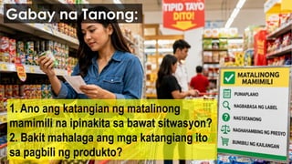 1. Ano ang katangian ng matalinong
mamimili na ipinakita sa bawat sitwasyon?
2. Bakit mahalaga ang mga katangiang ito
sa pagbili ng produkto?
Gabay na Tanong:
 