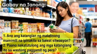 1. Ano ang katangian ng matalinong
mamimili na ipinakita sa bawat sitwasyon?
2. Paano nakatutulong ang mga katangiang
ito sa wastong paggamit ng pera?
Gabay na Tanong:
 