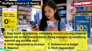 1. Bago bumili ng cellphone, inihambing muna ni Liza ang presyo at
kalidad nito sa iba't ibang tindahan. Anong katangian ng matalinong
mamimili ang ipinakita niya?
A. Hindi nagpapadala sa anunsyo C. Sumusunod sa budget
B. Mapanuri D. Hindi nagpapadaya
Multiple Choice (5 Items)
 