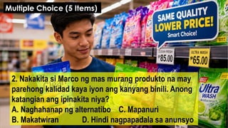 2. Nakakita si Marco ng mas murang produkto na may
parehong kalidad kaya iyon ang kanyang binili. Anong
katangian ang ipinakita niya?
A. Naghahanap ng alternatibo C. Mapanuri
B. Makatwiran D. Hindi nagpapadala sa anunsyo
Multiple Choice (5 Items)
 