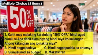 3. Kahit may malaking karatulang "50% OFF," hindi agad
bumili si Ana dahil alam niyang hindi niya ito kailangan.
Anong katangian ang ipinakita niya?
A. Hindi nagpapadaya C. Hindi nagpapadala sa anunsyo
B. Sumusunod sa budget D. Makatwiran
Multiple Choice (5 Items)
 