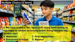 4. May sapat na pera si Ben, ngunit pinili niyang bumili lamang ng
mga bagay na nakalaan sa kanyang badyet. Anong katangian ang
ipinakita niya?
A. Makatwiran C. Hindi nagpapadaya
B. Sumusunod sa budget D. Mapanuri
Multiple Choice (5 Items)
 