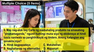 5. May nag-alok kay Carla ng mamahaling produkto na sinasabing
"pinakamaganda," ngunit humingi muna siya ng ebidensya at hindi
basta naniwala sa panghihikayat ng tindero. Anong katangian ang
ipinakita niya?
A. Hindi nagpapadaya C. Makatwiran
B. Naghahanap ng alternatibo D. Mapanuri
Multiple Choice (5 Items)
 