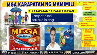 MGA URI
KONSUMO MGA KARAPATAN
MGA KATANGIAN
- dapat hindi
nakakalinlang
1. RIGHT TO BASIC
NEEDS
2. RIGHT TO
SAFETY
4. RIGHT TO
CHOOSE
5. RIGHT TO
REPRESENTATION
6. RIGHT TO
REDRESS
7. RIGHT TO
CONSUMER
EDUCATION
8. RIGHT TO
HEALTHY
ENVIRONMENT
3. RIGHT TO
INFORMATION
MGA URI
KONSUMO MGA KARAPATAN
MGA KATANGIAN
#HANAPBUHAY
#KASARIAN
#POPULASYON
#TAO 1ST
GRADING
#MIGRASYON
KARAPATAN
KATANGIAN
1st
Term TUNGKULIN
3. KARAPATAN SA PATALASTASAN
 