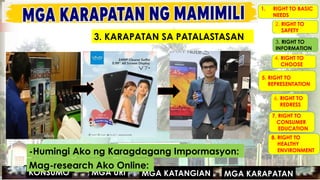 MGA URI
KONSUMO MGA KARAPATAN
MGA KATANGIAN
1. RIGHT TO BASIC
NEEDS
2. RIGHT TO
SAFETY
3. RIGHT TO
INFORMATION
4. RIGHT TO
CHOOSE
5. RIGHT TO
REPRESENTATION
6. RIGHT TO
REDRESS
7. RIGHT TO
CONSUMER
EDUCATION
8. RIGHT TO
HEALTHY
ENVIRONMENT
-Humingi Ako ng Karagdagang Impormasyon:
MGA URI
KONSUMO MGA KARAPATAN
MGA KATANGIAN
Mag-research Ako Online:
3. KARAPATAN SA PATALASTASAN
 