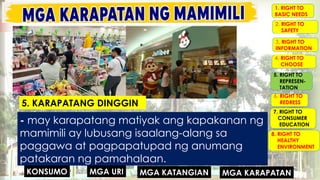 MGA URI
KONSUMO MGA KARAPATAN
MGA KATANGIAN
- may karapatang matiyak ang kapakanan ng
mamimili ay lubusang isaalang-alang sa
paggawa at pagpapatupad ng anumang
patakaran ng pamahalaan.
5. KARAPATANG DINGGIN
1. RIGHT TO
BASIC NEEDS
2. RIGHT TO
SAFETY
3. RIGHT TO
INFORMATION
4. RIGHT TO
CHOOSE
5. RIGHT TO
REPRESEN-
TATION
6. RIGHT TO
REDRESS
7. RIGHT TO
CONSUMER
EDUCATION
8. RIGHT TO
HEALTHY
ENVIRONMENT
 
